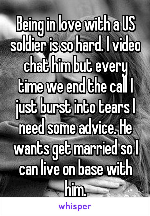 Being in love with a US soldier is so hard. I video chat him but every time we end the call I just burst into tears I need some advice. He wants get married so I can live on base with him.