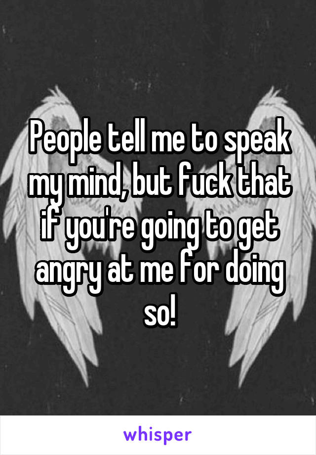 People tell me to speak my mind, but fuck that if you're going to get angry at me for doing so!