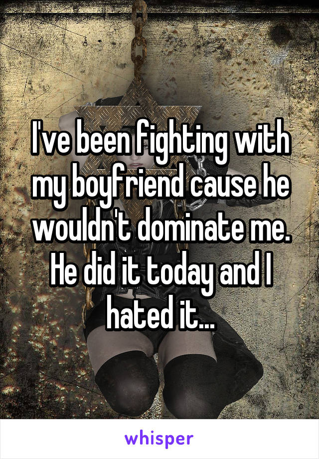 I've been fighting with my boyfriend cause he wouldn't dominate me. He did it today and I hated it...