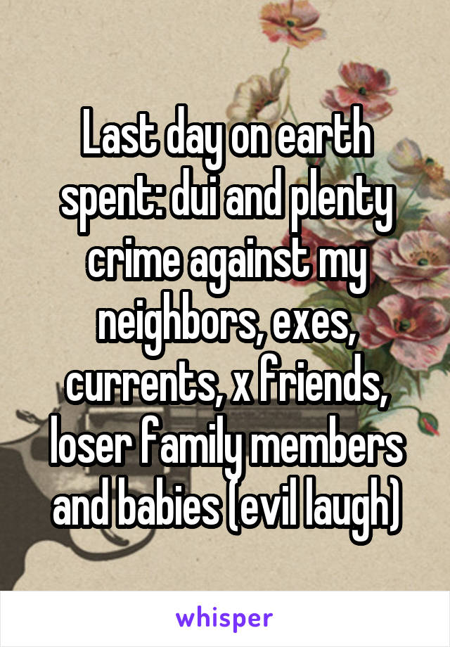 Last day on earth spent: dui and plenty crime against my neighbors, exes, currents, x friends, loser family members and babies (evil laugh)