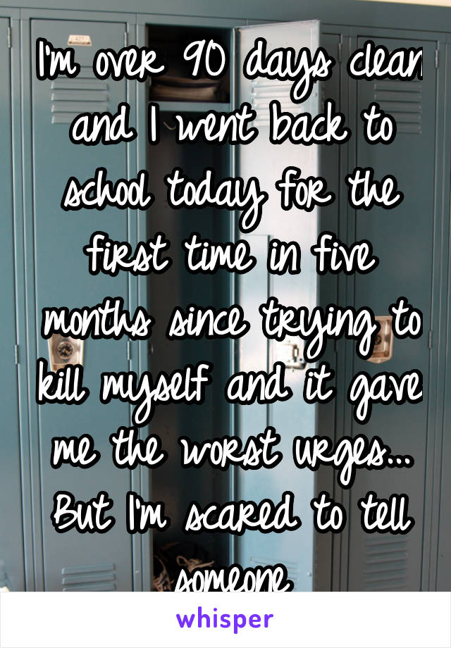 I'm over 90 days clean and I went back to school today for the first time in five months since trying to kill myself and it gave me the worst urges... But I'm scared to tell someone