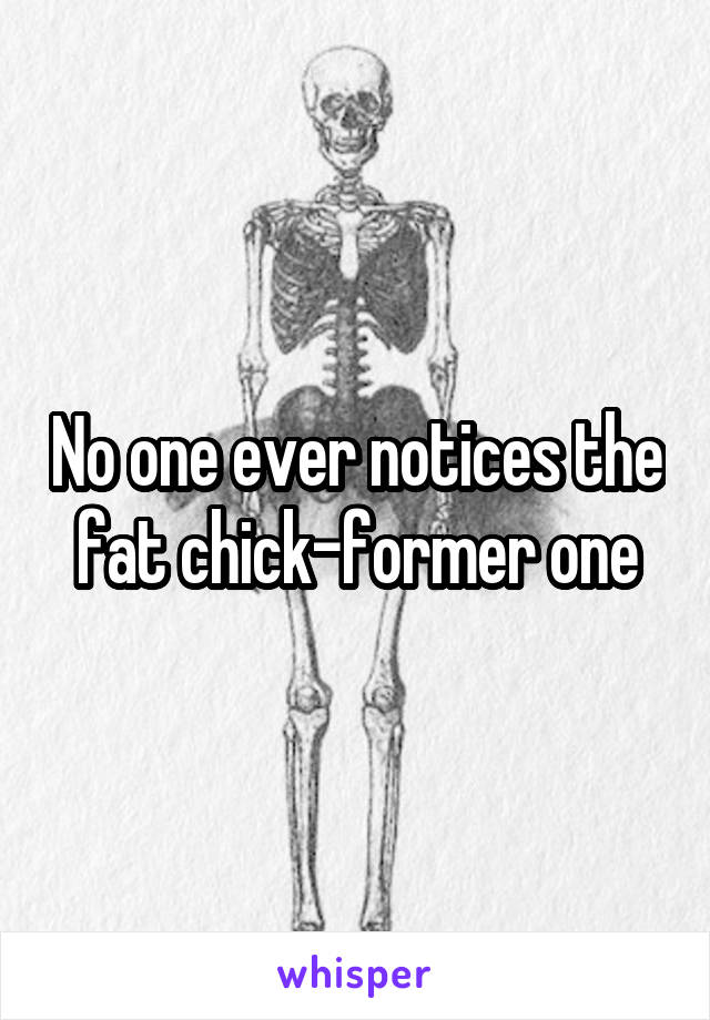 No one ever notices the fat chick-former one