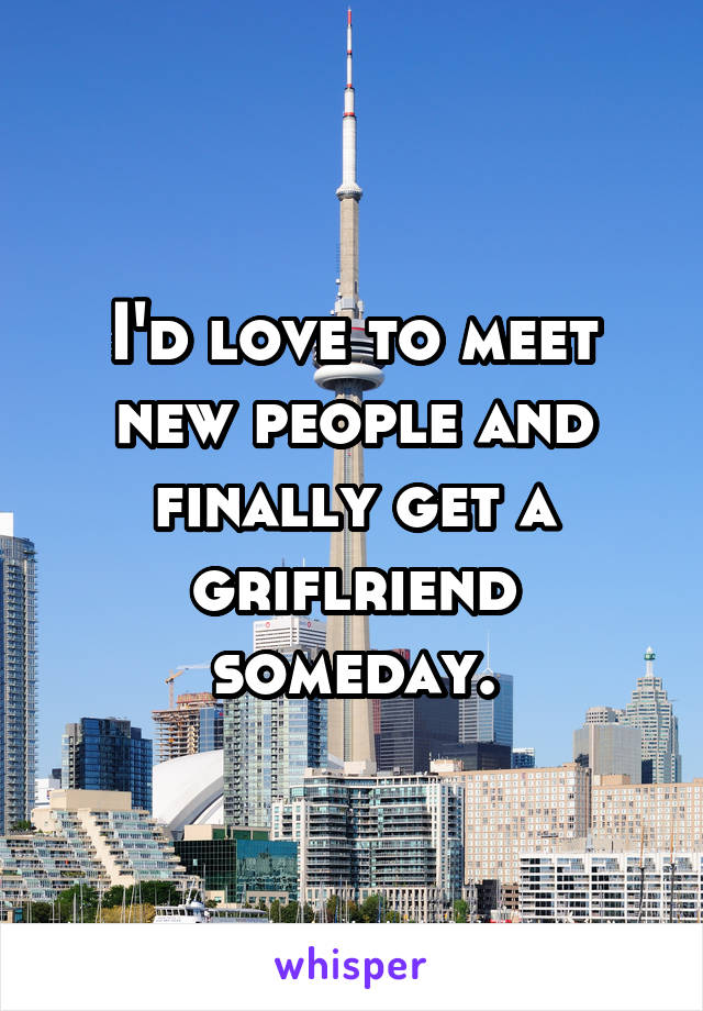 I'd love to meet new people and finally get a griflriend someday.