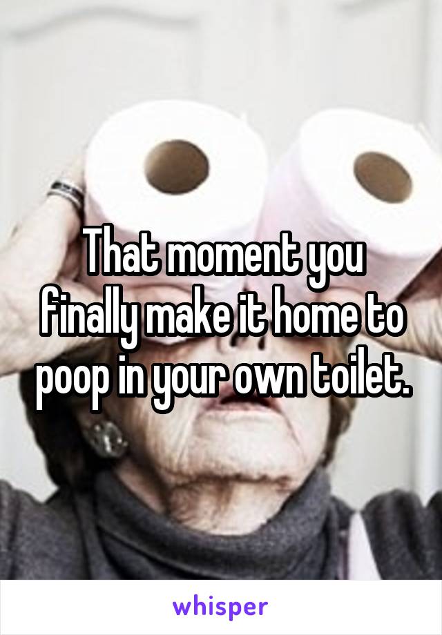 That moment you finally make it home to poop in your own toilet.