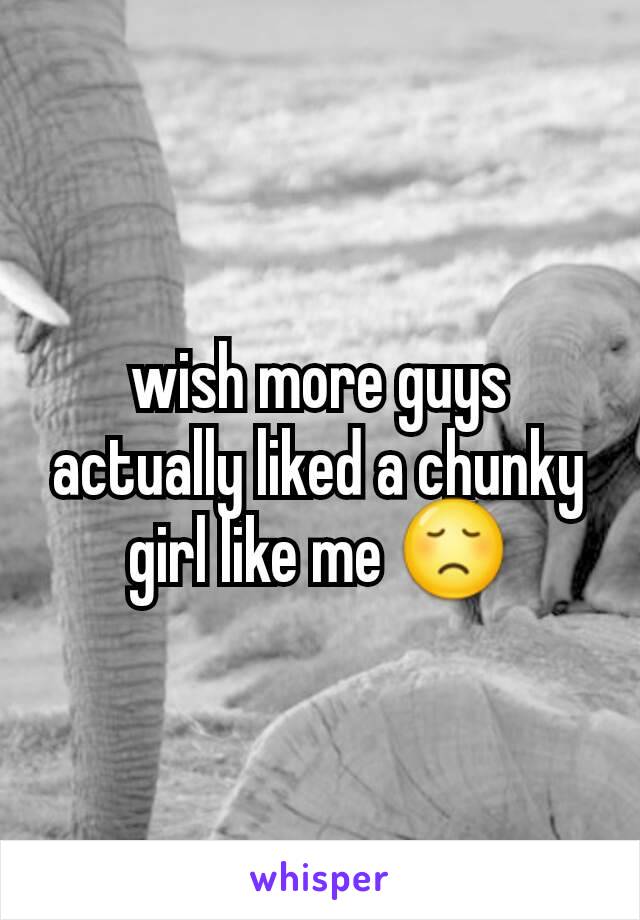 wish more guys actually liked a chunky girl like me 😞