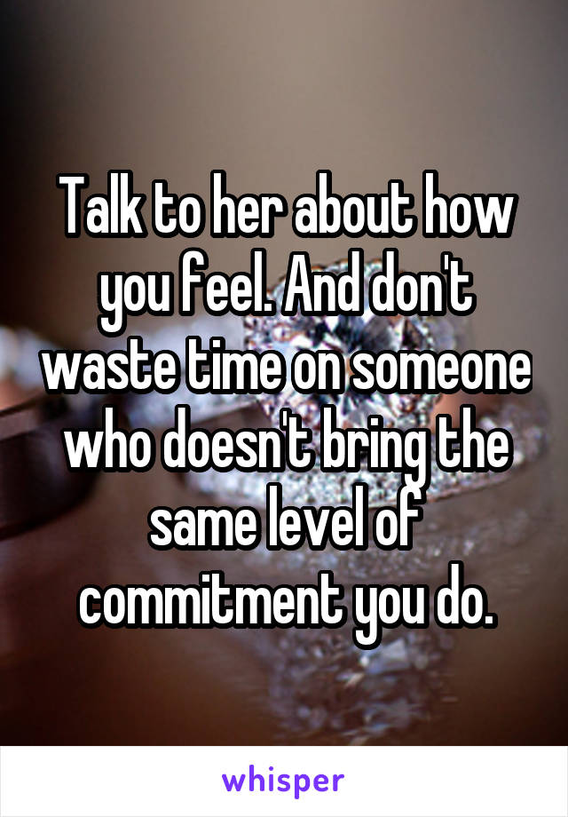 Talk to her about how you feel. And don't waste time on someone who doesn't bring the same level of commitment you do.