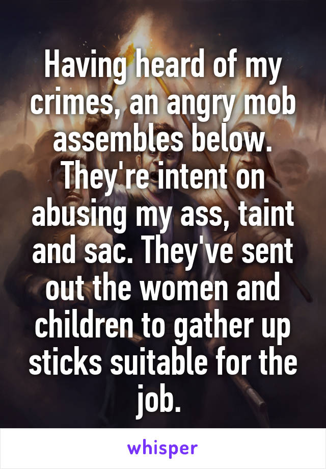 Having heard of my crimes, an angry mob assembles below. They're intent on abusing my ass, taint and sac. They've sent out the women and children to gather up sticks suitable for the job. 