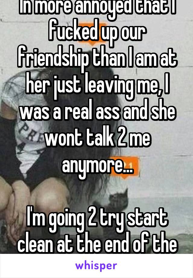 In more annoyed that I fucked up our friendship than I am at her just leaving me, I was a real ass and she wont talk 2 me anymore...

I'm going 2 try start clean at the end of the year, plz forgive me