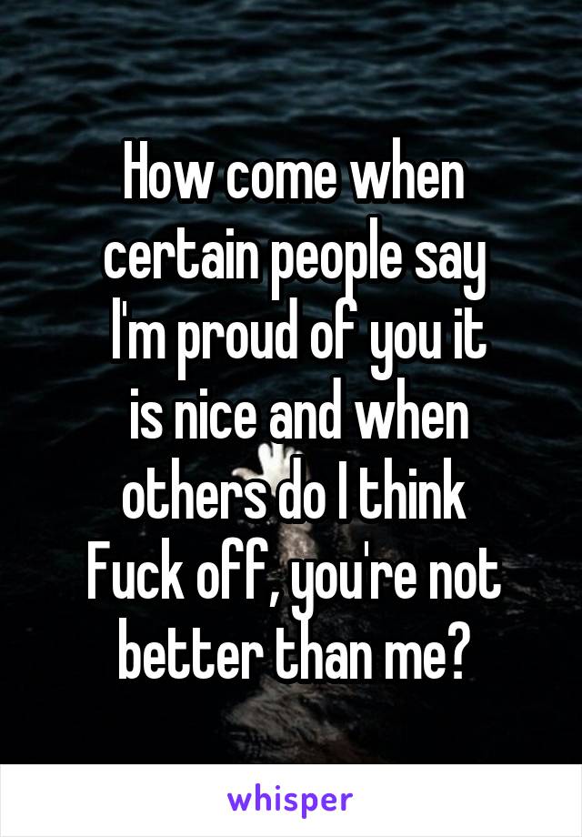 How come when certain people say
 l'm proud of you it
 is nice and when others do I think
Fuck off, you're not better than me?