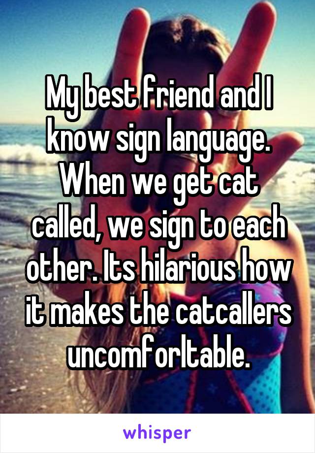 My best friend and I know sign language. When we get cat called, we sign to each other. Its hilarious how it makes the catcallers uncomforltable.