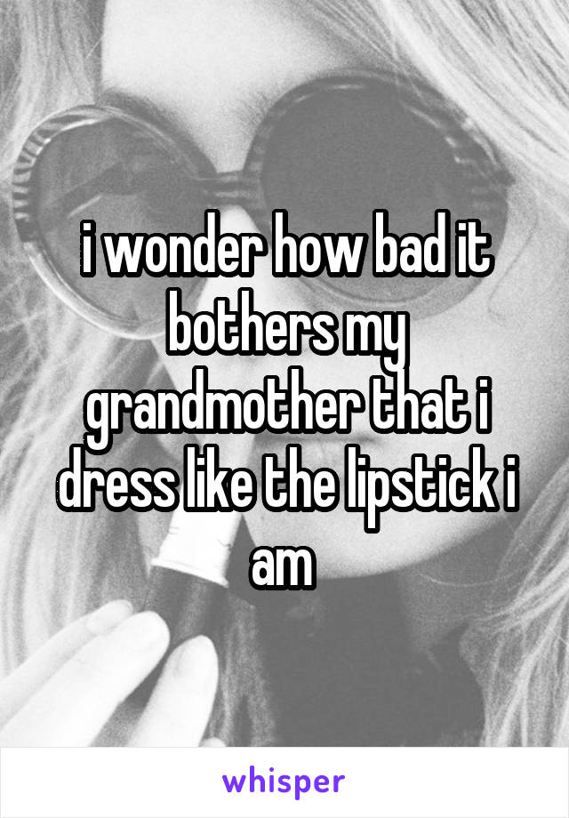 i wonder how bad it bothers my grandmother that i dress like the lipstick i am 