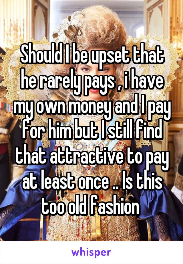 Should I be upset that he rarely pays , i have my own money and I pay for him but I still find that attractive to pay at least once .. Is this too old fashion 