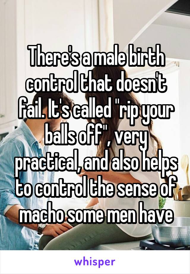 There's a male birth control that doesn't fail. It's called "rip your balls off", very practical, and also helps to control the sense of macho some men have