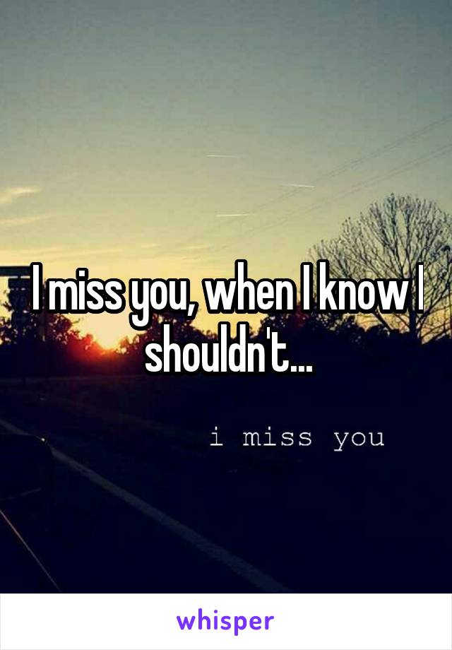 I miss you, when I know I shouldn't...