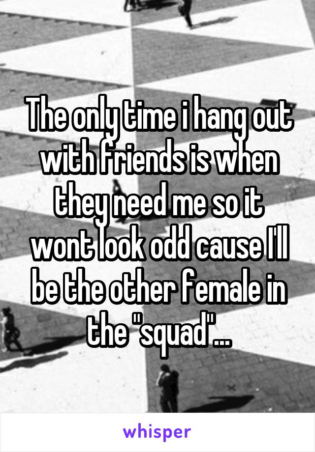 The only time i hang out with friends is when they need me so it wont look odd cause I'll be the other female in the "squad"...