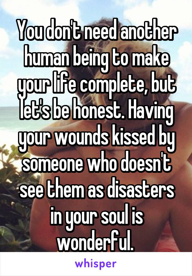 You don't need another human being to make your life complete, but let's be honest. Having your wounds kissed by someone who doesn't see them as disasters in your soul is wonderful. 