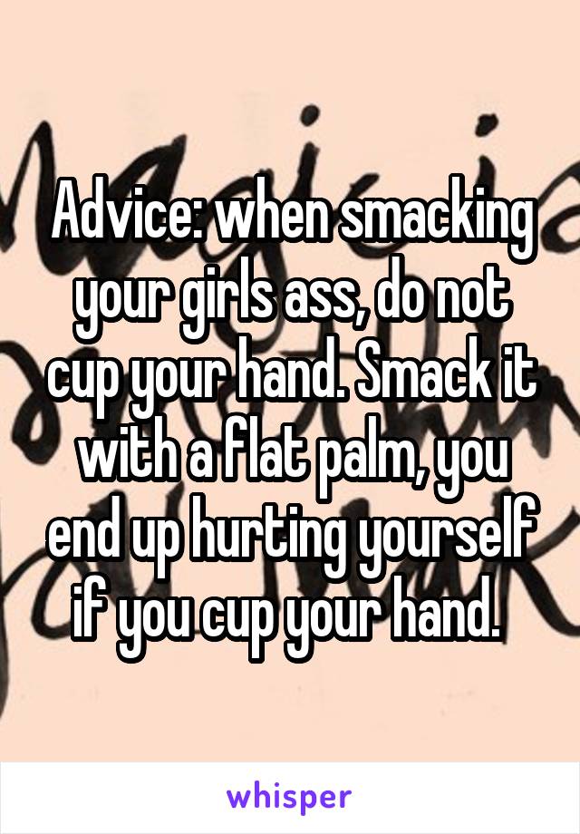 Advice: when smacking your girls ass, do not cup your hand. Smack it with a flat palm, you end up hurting yourself if you cup your hand. 