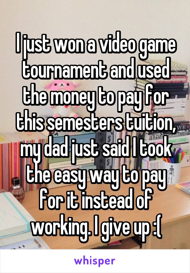 I just won a video game tournament and used the money to pay for this semesters tuition, my dad just said I took the easy way to pay for it instead of working. I give up :(