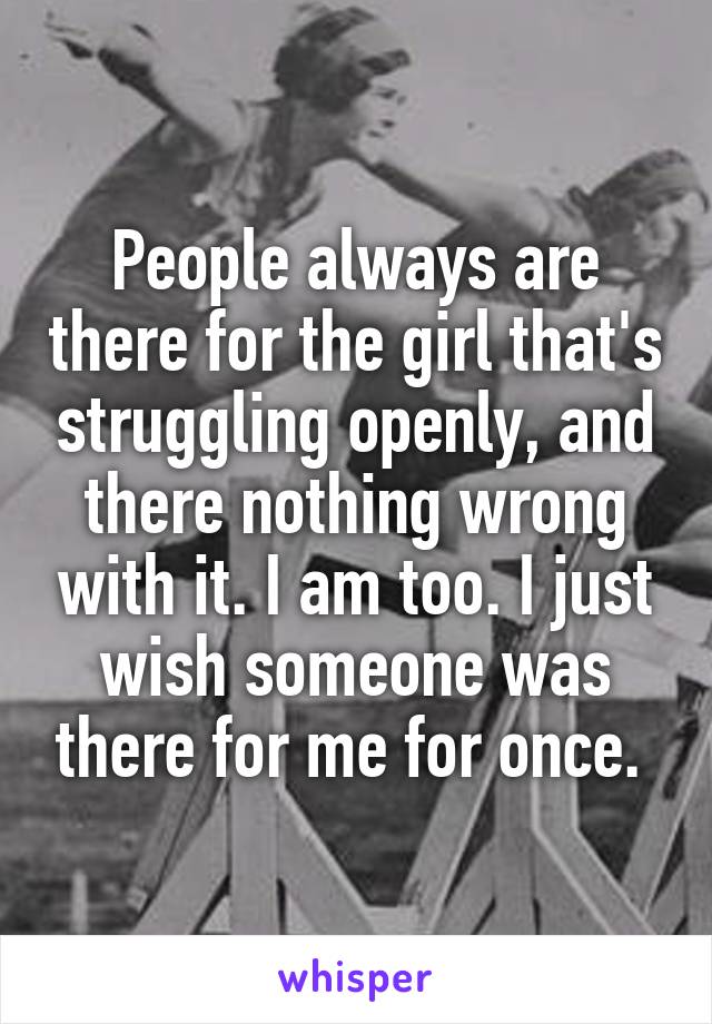 People always are there for the girl that's struggling openly, and there nothing wrong with it. I am too. I just wish someone was there for me for once. 