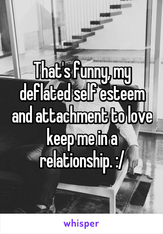 That's funny, my deflated self esteem and attachment to love keep me in a relationship. :/