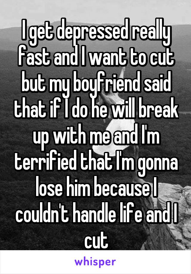 I get depressed really fast and I want to cut but my boyfriend said that if I do he will break up with me and I'm terrified that I'm gonna lose him because I couldn't handle life and I cut