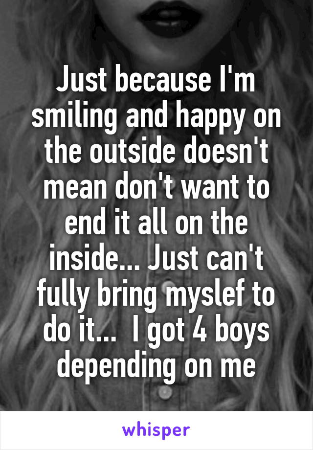 Just because I'm smiling and happy on the outside doesn't mean don't want to end it all on the inside... Just can't fully bring myslef to do it...  I got 4 boys depending on me