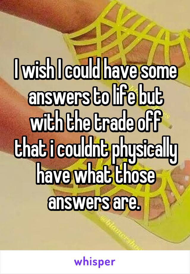 I wish I could have some answers to life but with the trade off that i couldnt physically have what those answers are. 