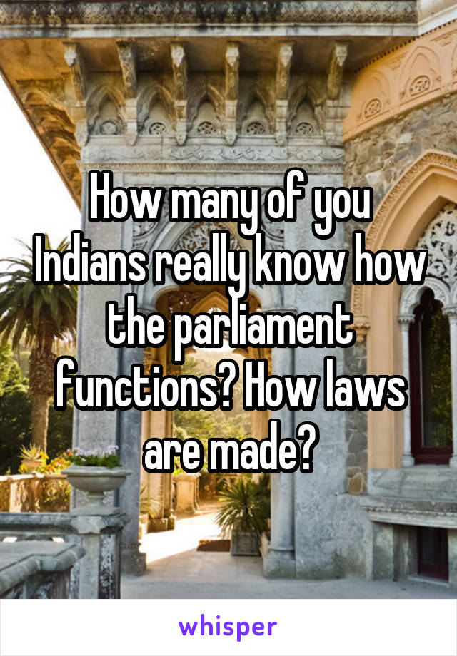 How many of you Indians really know how the parliament functions? How laws are made?