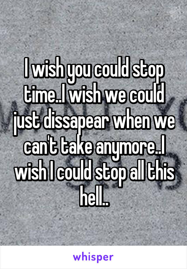 I wish you could stop time..I wish we could just dissapear when we can't take anymore..I wish I could stop all this hell..