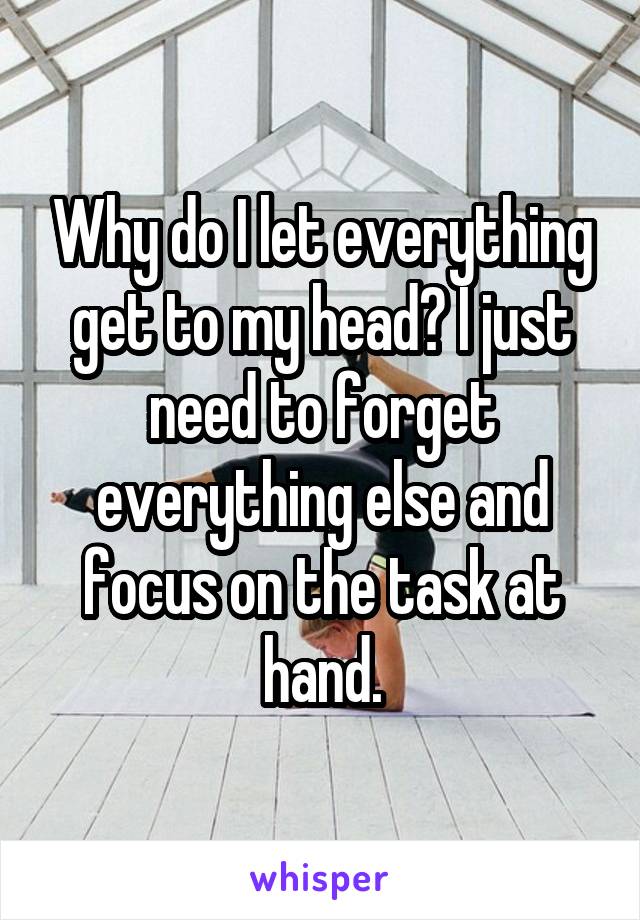 Why do I let everything get to my head? I just need to forget everything else and focus on the task at hand.