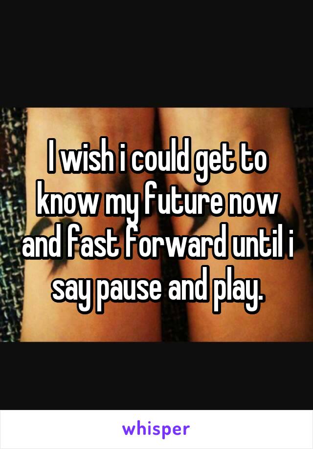 I wish i could get to know my future now and fast forward until i say pause and play.