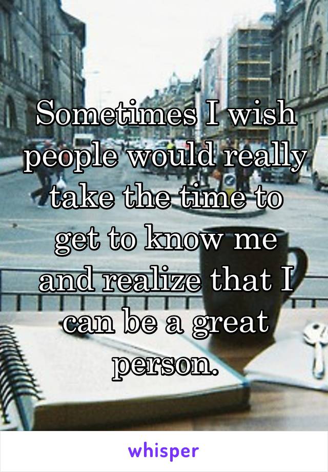 Sometimes I wish people would really take the time to get to know me and realize that I can be a great person.