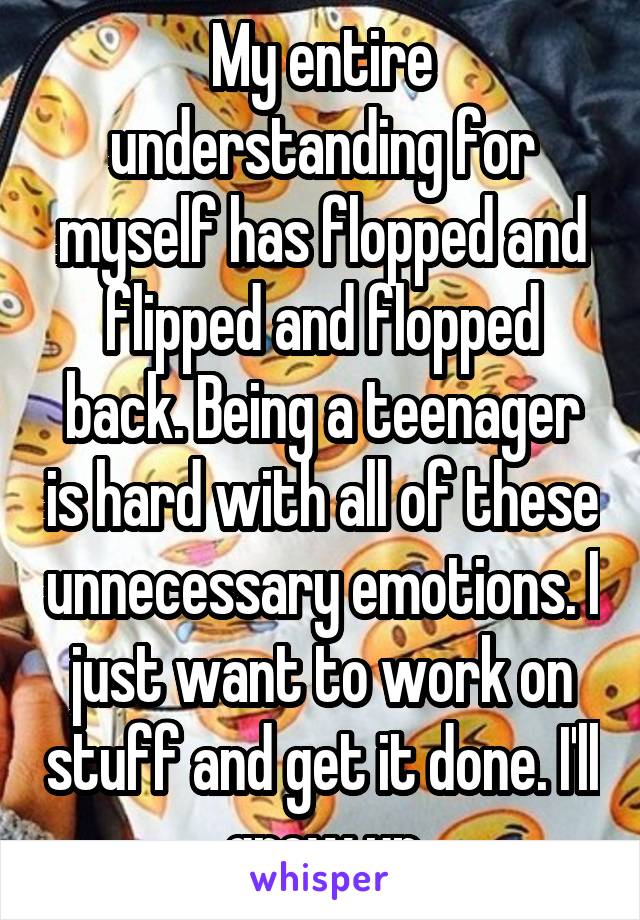 My entire understanding for myself has flopped and flipped and flopped back. Being a teenager is hard with all of these unnecessary emotions. I just want to work on stuff and get it done. I'll grow up