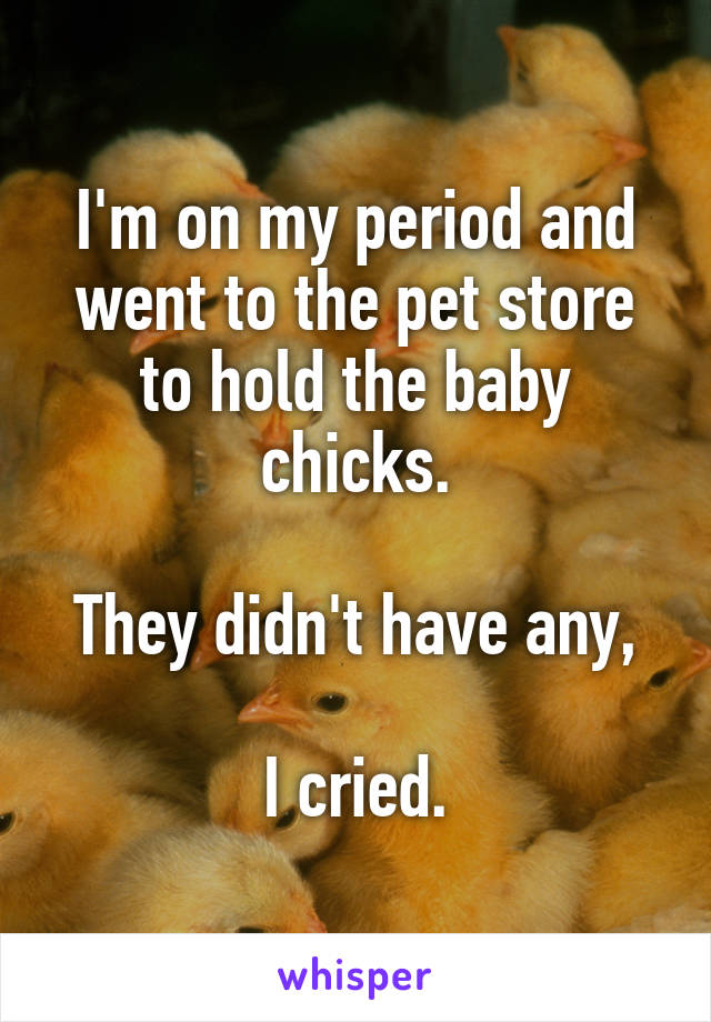 I'm on my period and went to the pet store to hold the baby chicks.

They didn't have any,

I cried.