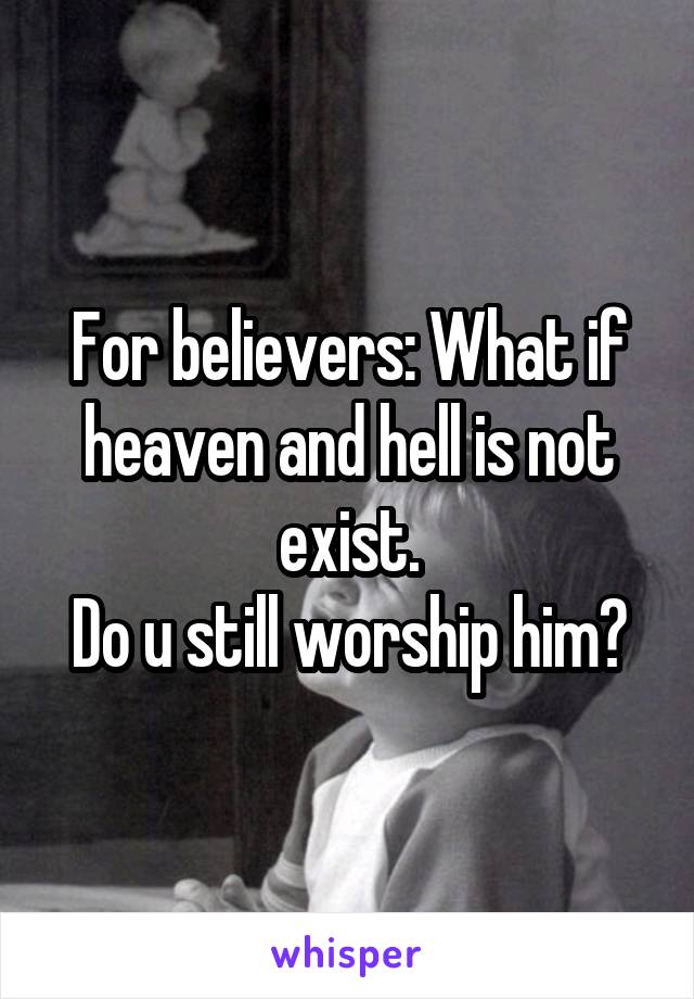 For believers: What if heaven and hell is not exist.
Do u still worship him?