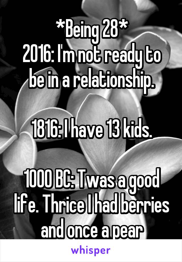 *Being 28*
2016: I'm not ready to be in a relationship.

1816: I have 13 kids.

1000 BC: Twas a good life. Thrice I had berries and once a pear
