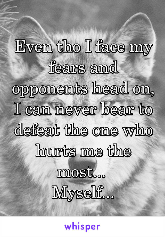 Even tho I face my fears and opponents head on, I can never bear to defeat the one who hurts me the most... 
Myself...