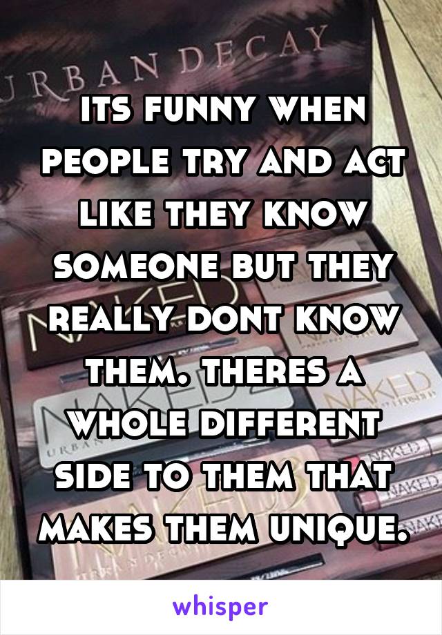 its funny when people try and act like they know someone but they really dont know them. theres a whole different side to them that makes them unique.