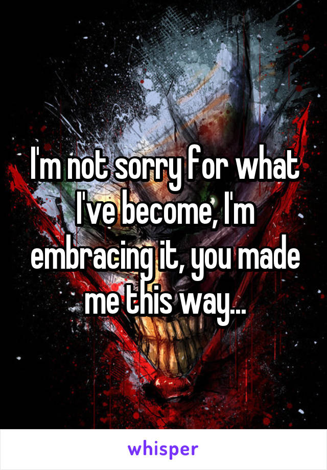 I'm not sorry for what I've become, I'm embracing it, you made me this way...