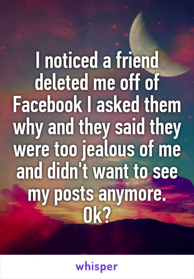 I noticed a friend deleted me off of Facebook I asked them why and they said they were too jealous of me and didn't want to see my posts anymore. Ok?