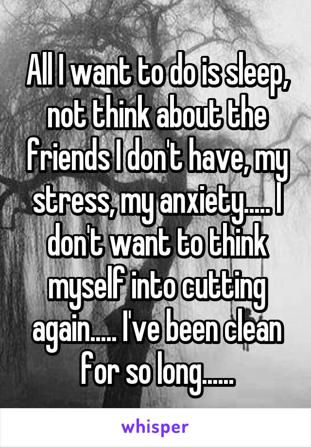 All I want to do is sleep, not think about the friends I don't have, my stress, my anxiety..... I don't want to think myself into cutting again..... I've been clean for so long......