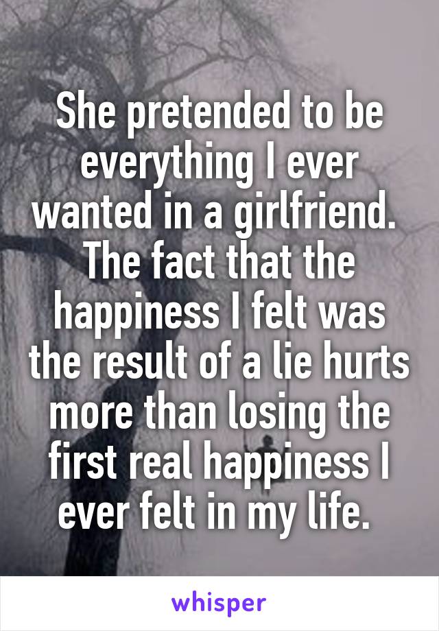 She pretended to be everything I ever wanted in a girlfriend. 
The fact that the happiness I felt was the result of a lie hurts more than losing the first real happiness I ever felt in my life. 