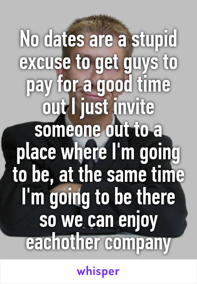 No dates are a stupid excuse to get guys to pay for a good time out I just invite someone out to a place where I'm going to be, at the same time I'm going to be there so we can enjoy eachother company