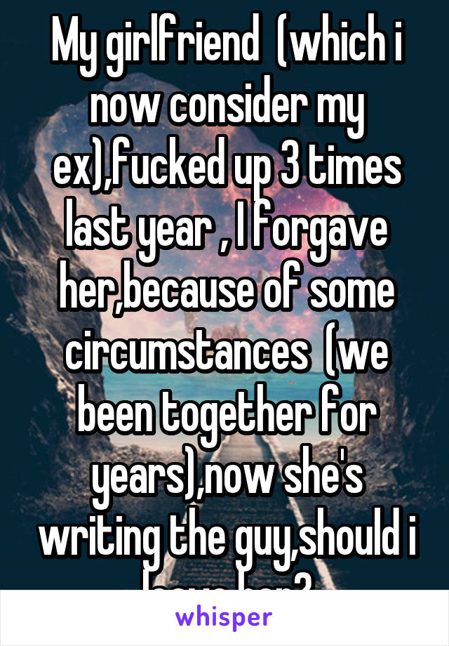 My girlfriend  (which i now consider my ex),fucked up 3 times last year , I forgave her,because of some circumstances  (we been together for years),now she's writing the guy,should i leave her?