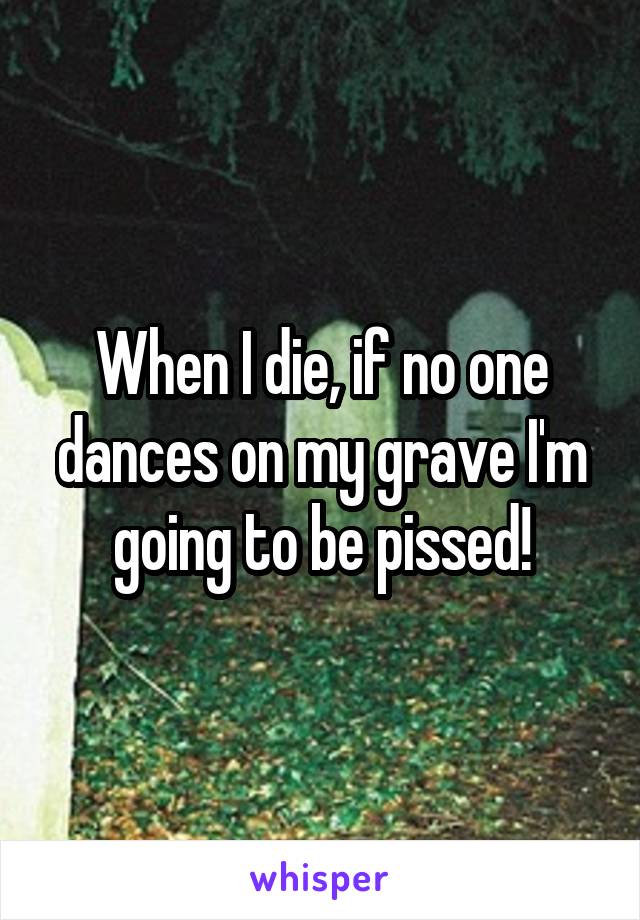 When I die, if no one dances on my grave I'm going to be pissed!