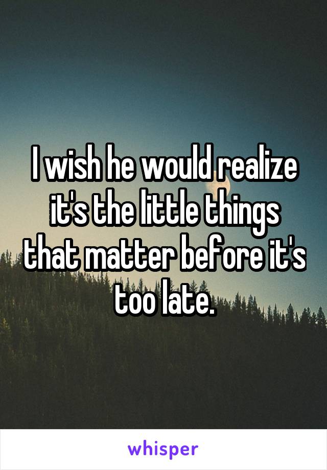 I wish he would realize it's the little things that matter before it's too late.