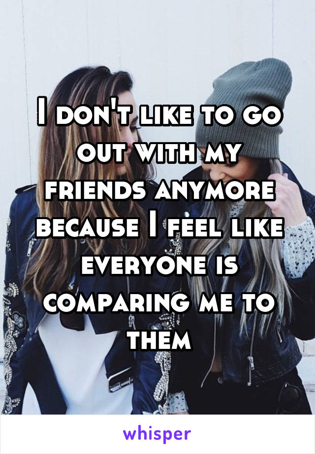 I don't like to go out with my friends anymore because I feel like everyone is comparing me to them