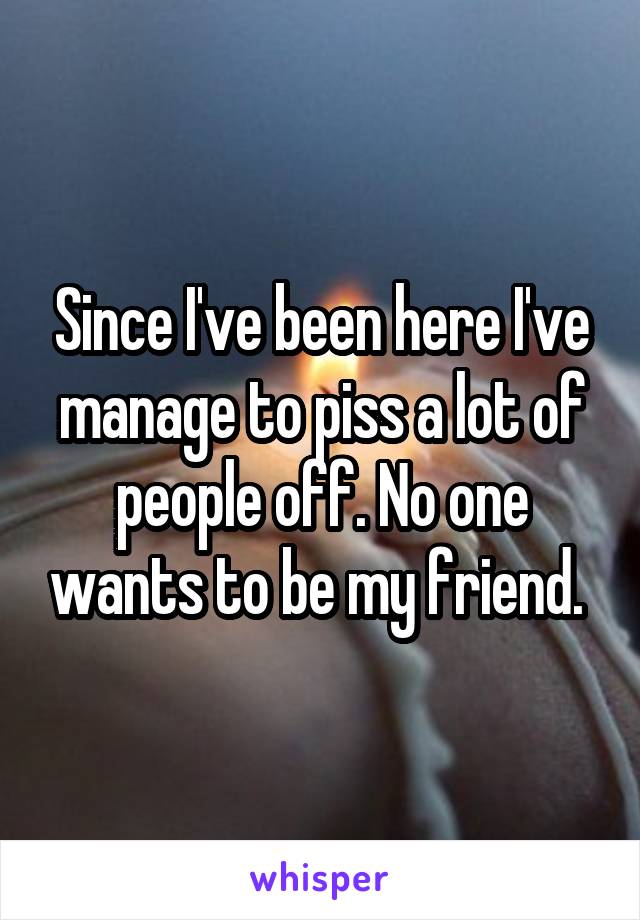 Since I've been here I've manage to piss a lot of people off. No one wants to be my friend. 