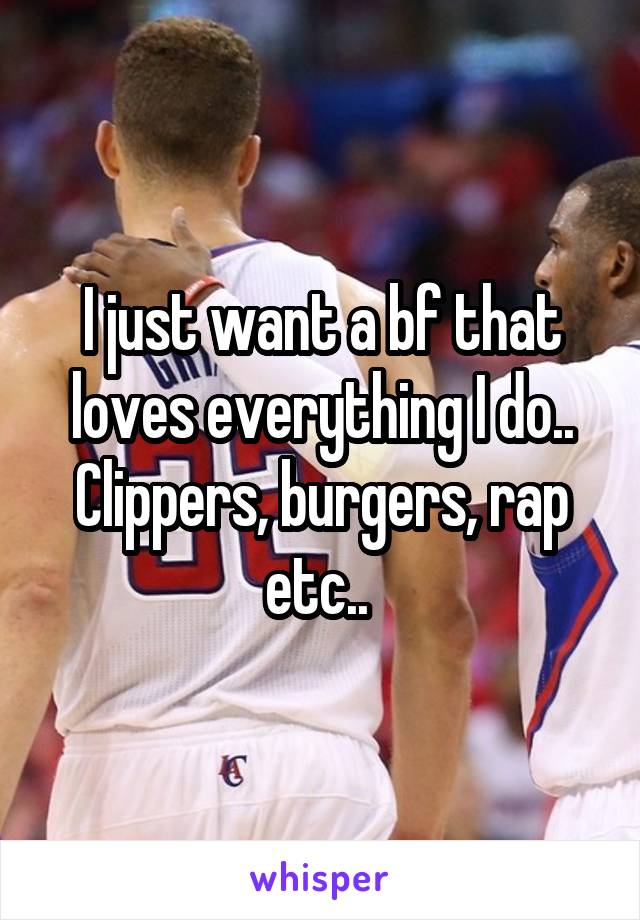 I just want a bf that loves everything I do.. Clippers, burgers, rap etc.. 