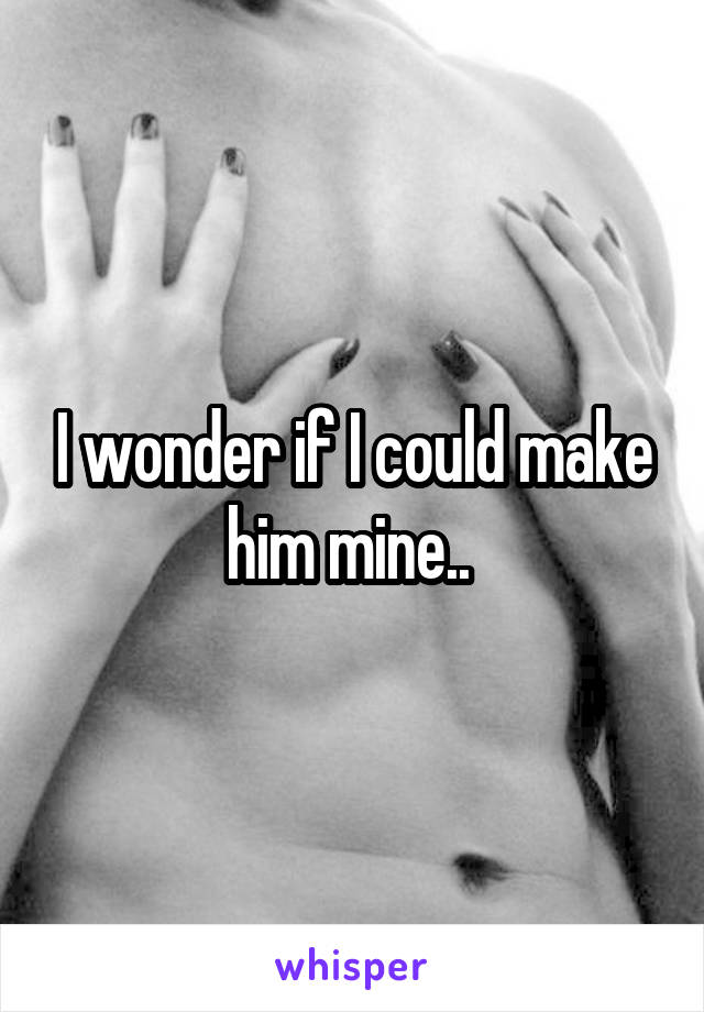 I wonder if I could make him mine.. 